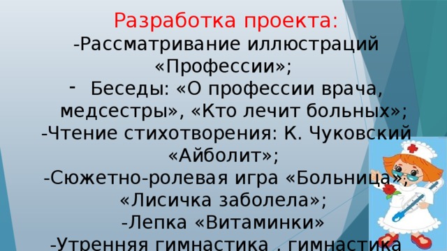 Разработка проекта: -Рассматривание иллюстраций «Профессии»; Беседы: «О профессии врача, медсестры», «Кто лечит больных»; -Чтение стихотворения: К. Чуковский «Айболит»; -Сюжетно-ролевая игра «Больница», «Лисичка заболела»; -Лепка «Витаминки» -Утренняя гимнастика , гимнастика пробуждения , закаливание , прогулка