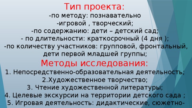 Тип проекта: -по методу: познавательно -игровой , творческий; -по содержанию: дети – детский сад; - по длительности: краткосрочный (4 дня ); -по количеству участников: групповой, фронтальный, дети первой младшей группы;  Методы исследования: 1. Непосредственно-образовательная деятельность; 2.Художественное творчество; 3. Чтение художественной литературы; 4. Целевые экскурсии на территории детского сада ; 5. Игровая деятельность: дидактические, сюжетно-ролевые, подвижные игры.