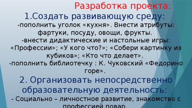 Разработка проекта: 1.Создать развивающую среду: -пополнить уголок «кухня». Внести атрибуты: фартуки, посуду, овощи, фрукты. -внести дидактические и настольные игры: «Профессии»; «У кого что?»; «Собери картинку из кубиков»; «Кто что делает». -пополнить библиотечку : К. Чуковский «Федорино горе». 2. Организовать непосредственно образовательную деятельность: - Социально – личностное развитие, знакомство с профессией повар. - Речевое развитие – рассматривание картины повар. - Продуктивная деятельность (аппликация), «Укрась тарелочку»;