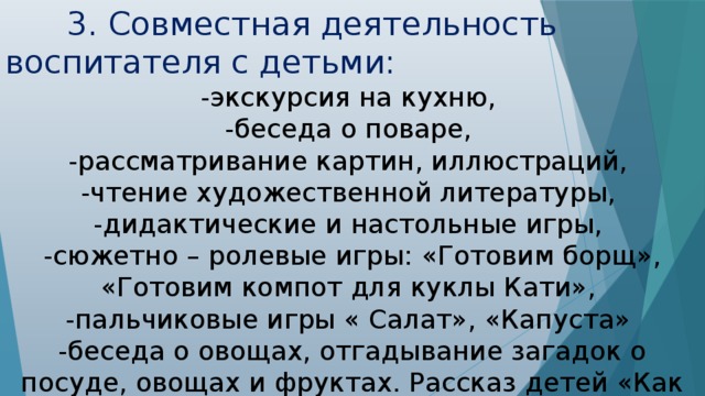 3. Совместная деятельность воспитателя с детьми: -экскурсия на кухню, -беседа о поваре, -рассматривание картин, иллюстраций, -чтение художественной литературы, -дидактические и настольные игры, -сюжетно – ролевые игры: «Готовим борщ», «Готовим компот для куклы Кати», -пальчиковые игры « Салат», «Капуста» -беседа о овощах, отгадывание загадок о посуде, овощах и фруктах. Рассказ детей «Как готовит моя бабушка».