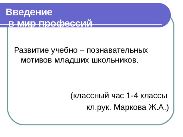 Введение  в мир профессий Развитие учебно – познавательных мотивов младших школьников.  (классный час 1-4 классы кл.рук. Маркова Ж.А.)