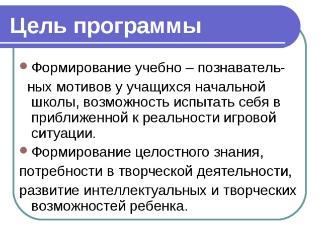 Цель программы Формирование учебно – познаватель-  ных мотивов у учащихся начальной школы, возможность испытать себя в приближенной к реальности игровой ситуации. Формирование целостного знания, потребности в творческой деятельности, развитие интеллектуальных и творческих возможностей ребенка.