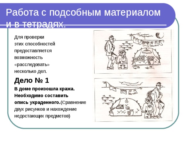 Работа с подсобным материалом и в тетрадях. Для проверки этих способностей предоставляется возможность «расследовать» несколько дел. Дело № 1 В доме произошла кража. Необходимо составить опись украденного. (Сравнение двух рисунков и нахождение недостающих предметов)