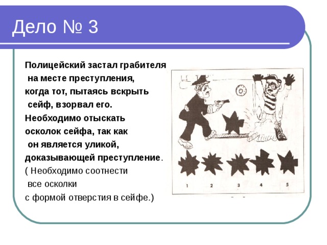 Полицейский застал грабителя  на месте преступления, когда тот, пытаясь вскрыть  сейф, взорвал его. Необходимо отыскать осколок сейфа, так как  он является уликой, доказывающей преступление . ( Необходимо соотнести  все осколки с формой отверстия в сейфе.)