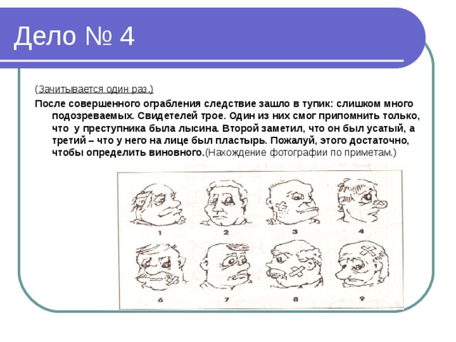 ( Зачитывается один раз.) После совершенного ограбления следствие зашло в тупик: слишком много подозреваемых. Свидетелей трое. Один из них смог припомнить только, что у преступника была лысина. Второй заметил, что он был усатый, а третий – что у него на лице был пластырь. Пожалуй, этого достаточно, чтобы определить виновного. (Нахождение фотографии по приметам.)