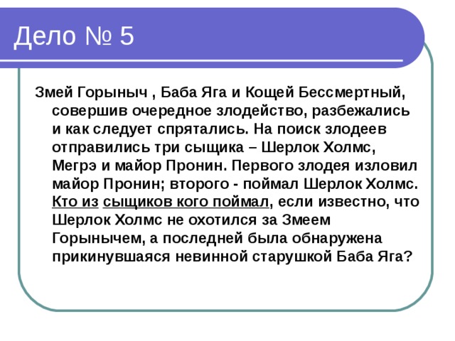 Змей Горыныч , Баба Яга и Кощей Бессмертный, совершив очередное злодейство, разбежались и как следует спрятались. На поиск злодеев отправились три сыщика – Шерлок Холмс, Мегрэ и майор Пронин. Первого злодея изловил майор Пронин; второго - поймал Шерлок Холмс. Кто из  сыщиков кого поймал , если известно, что Шерлок Холмс не охотился за Змеем Горынычем, а последней была обнаружена прикинувшаяся невинной старушкой Баба Яга?