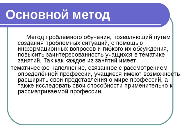 Основной метод  Метод проблемного обучения, позволяющий путем создания проблемных ситуаций, с помощью информационных вопросов и гибкого их обсуждения, повысить заинтересованность учащихся в тематике занятий. Так как каждое из занятий имеет тематическое наполнение, связанное с рассмотрением определённой профессии, учащиеся имеют возможность расширить свои представления о мире профессий, а также исследовать свои способности применительно к рассматриваемой профессии.