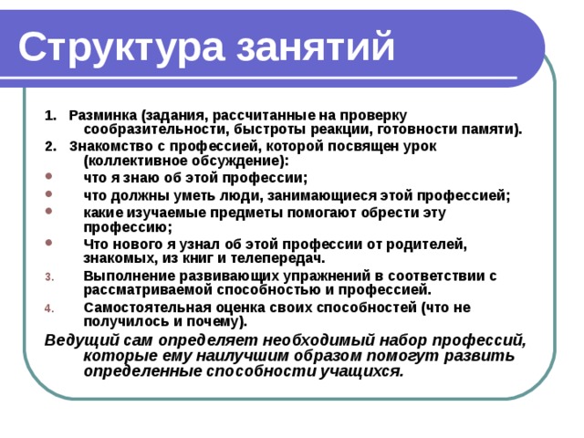 Структура занятий 1. Разминка (задания, рассчитанные на проверку сообразительности, быстроты реакции, готовности памяти). 2. Знакомство с профессией, которой посвящен урок (коллективное обсуждение): что я знаю об этой профессии; что должны уметь люди, занимающиеся этой профессией; какие изучаемые предметы помогают обрести эту профессию; Что нового я узнал об этой профессии от родителей, знакомых, из книг и телепередач. Выполнение развивающих упражнений в соответствии с рассматриваемой способностью и профессией. Самостоятельная оценка своих способностей (что не получилось и почему). Ведущий сам определяет необходимый набор профессий, которые ему наилучшим образом помогут развить определенные способности учащихся.