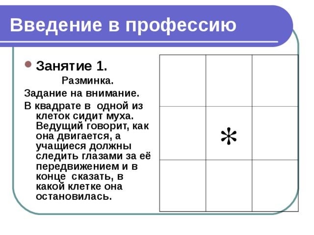 Введение в профессию Занятие 1. Разминка. Задание на внимание. В квадрате в одной из клеток сидит муха. Ведущий говорит, как она двигается, а учащиеся должны следить глазами за её передвижением и в конце сказать, в какой клетке она остановилась.  