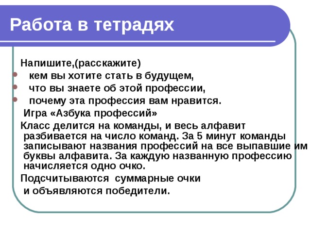 Работа в тетрадях  Напишите,(расскажите)  кем вы хотите стать в будущем,  что вы знаете об этой профессии,  почему эта профессия вам нравится.  Игра «Азбука профессий»  Класс делится на команды, и весь алфавит разбивается на число команд. За 5 минут команды записывают названия профессий на все выпавшие им буквы алфавита. За каждую названную профессию начисляется одно очко.  Подсчитываются суммарные очки  и объявляются победители.