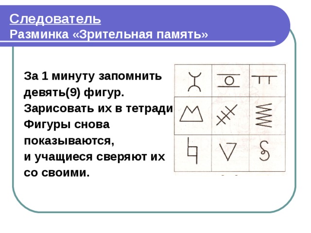 Следователь  Разминка «Зрительная память»  За 1 минуту запомнить девять(9) фигур. Зарисовать их в тетради. Фигуры снова показываются, и учащиеся сверяют их со своими.