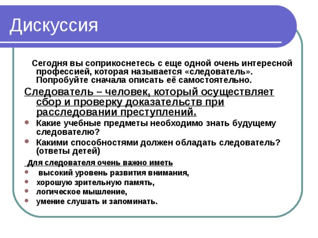 Сегодня вы соприкоснетесь с еще одной очень интересной профессией, которая называется «следователь». Попробуйте сначала описать её самостоятельно. Следователь – человек, который осуществляет сбор и проверку доказательств при расследовании преступлений. Какие учебные предметы необходимо знать будущему следователю? Какими способностями должен обладать следователь? (ответы детей)  Для следователя очень важно иметь