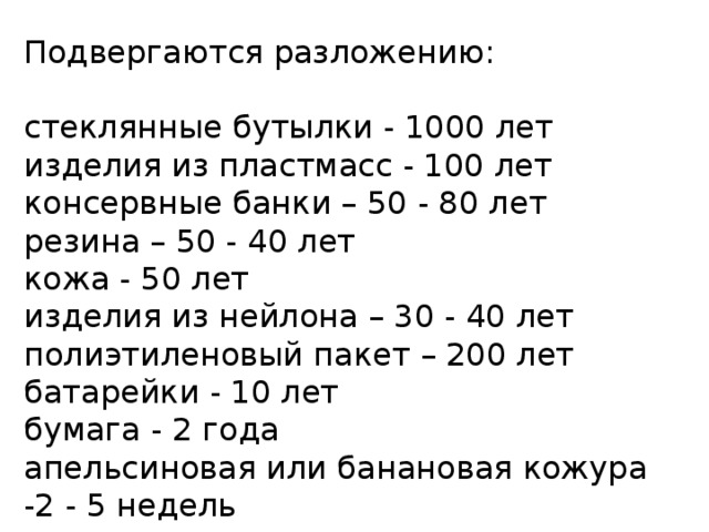 Подвергаются разложению: стеклянные бутылки - 1000 лет изделия из пластмасс - 100 лет консервные банки – 50 - 80 лет резина – 50 - 40 лет кожа - 50 лет изделия из нейлона – 30 - 40 лет полиэтиленовый пакет – 200 лет батарейки - 10 лет бумага - 2 года апельсиновая или банановая кожура -2 - 5 недель