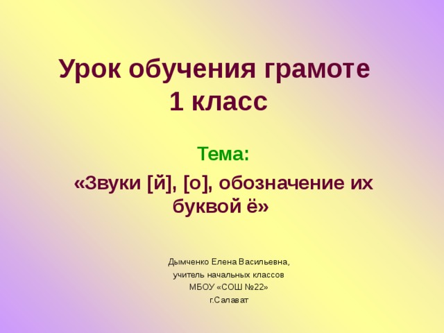 Урок обучения грамоте  1 класс Тема: «Звуки [й], [о], обозначение их буквой ё» Дымченко Елена Васильевна, учитель начальных классов МБОУ «СОШ №22» г.Салават