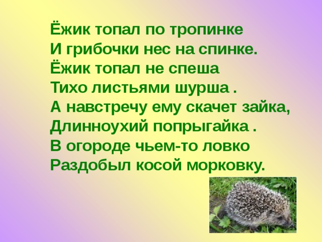 Ёжик топал по тропинке  И грибочки нес на спинке.  Ёжик топал не спеша  Тихо листьями шурша .  А навстречу ему скачет зайка, Длинноухий попрыгайка .  В огороде чьем-то ловко  Раздобыл косой морковку.