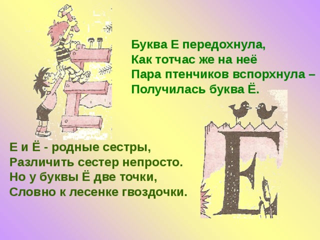 Буква Е передохнула, Как тотчас же на неё Пара птенчиков вспорхнула – Получилась буква Ё. Е и Ё - родные сестры, Различить сестер непросто. Но у буквы Ё две точки, Словно к лесенке гвоздочки.