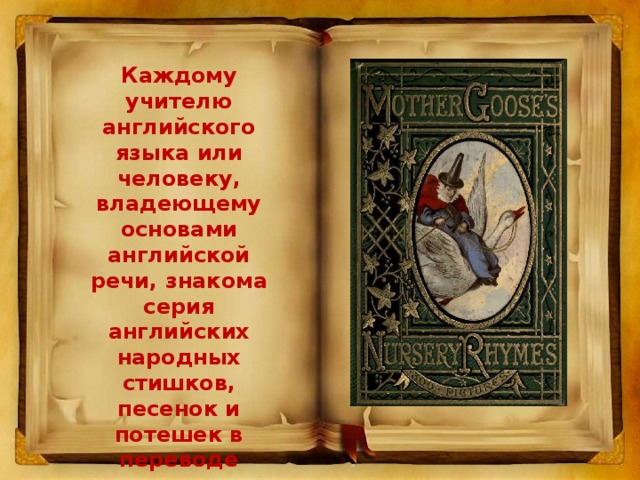 Каждому учителю английского языка или человеку, владеющему основами английской речи, знакома серия английских народных стишков, песенок и потешек в переводе известных детских поэтов и писателей С. Михалкова и К. Чуковского, под общим названием «Песенки Матушки Гусыни».