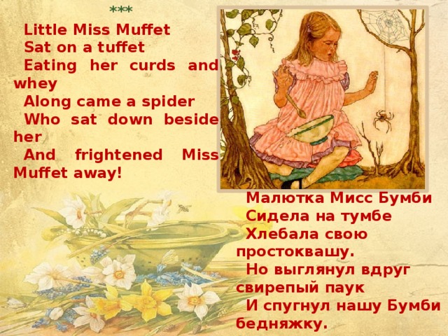 *** Little Miss Muffet Sat on a tuffet Eating her curds and whey Along came a spider Who sat down beside her And frightened Miss Muffet away!      *** Малютка Мисс Бумби Сидела на тумбе Хлебала свою простоквашу. Но выглянул вдруг свирепый паук И спугнул нашу Бумби бедняжку.