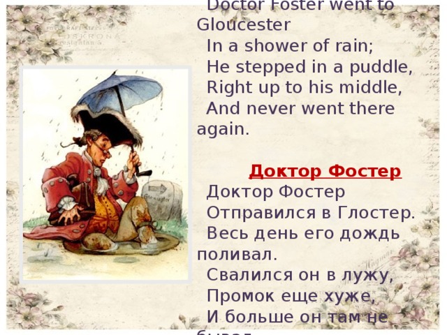 Doctor Foster Doctor Foster went to Gloucester In a shower of rain; He stepped in a puddle, Right up to his middle, And never went there again.   Доктор Фостер Доктор Фостер Отправился в Глостер. Весь день его дождь поливал. Свалился он в лужу, Промок еще хуже, И больше он там не бывал.