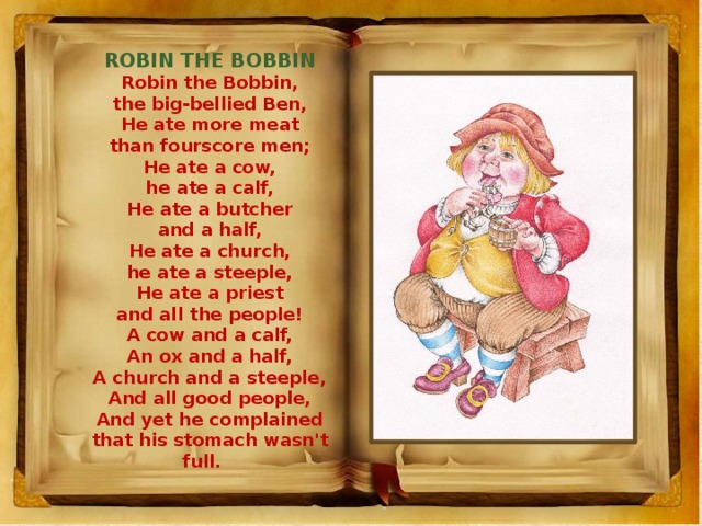 ROBIN THE BOBBIN Robin the Bobbin, the big-bellied Ben, He ate more meat than fourscore men; He ate a cow, he ate a calf, He ate a butcher and a half, He ate a church, he ate a steeple, He ate a priest and all the people! A cow and a calf, An ox and a half, A church and a steeple, And all good people, And yet he complained that his stomach wasn't full.