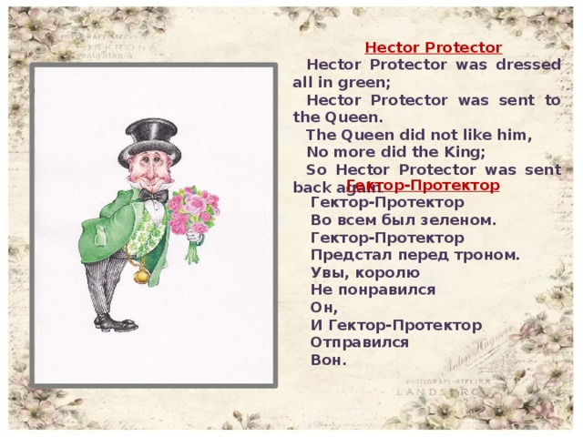 Hector Protector Hector Protector was dressed all in green; Hector Protector was sent to the Queen. The Queen did not like him, No more did the King; So Hector Protector was sent back again .  Гектор-Протектор Гектор-Протектор Во всем был зеленом. Гектор-Протектор Предстал перед троном. Увы, королю Не понравился Он, И Гектор-Протектор Отправился Вон.