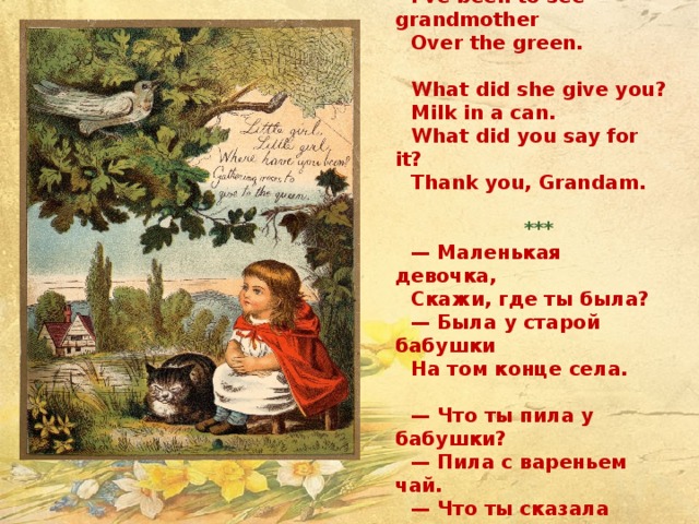 Little Girl Little girl, little girl, Where have you been? I've been to see grandmother Over the green.   What did she give you? Milk in a can. What did you say for it? Thank you, Grandam.   *** — Маленькая девочка, Скажи, где ты была? — Была у старой бабушки На том конце села.   — Что ты пила у бабушки? — Пила с вареньем чай. — Что ты сказала бабушке? — «Спасибо» и «прощай».