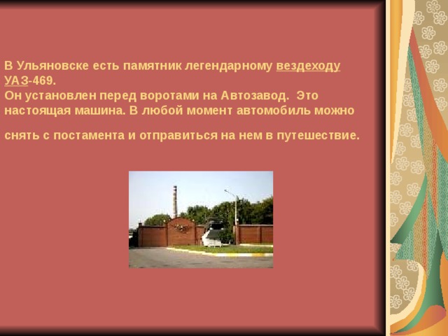 В Ульяновске есть памятник легендарному вездеходу УАЗ -469.  Он установлен перед воротами на Автозавод. Это настоящая машина. В любой момент автомобиль можно снять с постамента и отправиться на нем в путешествие.