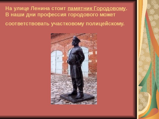 На улице Ленина стоит памятник Городовому . В наши дни профессия городового может соответствовать участковому полицейскому.