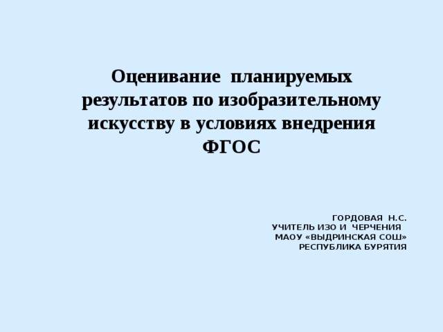 Оценивание планируемых результатов по изобразительному искусству в условиях внедрения ФГОС  Гордовая н.с.  Учитель ИЗО и черчения  МАОУ «Выдринская СОШ» Республика Бурятия