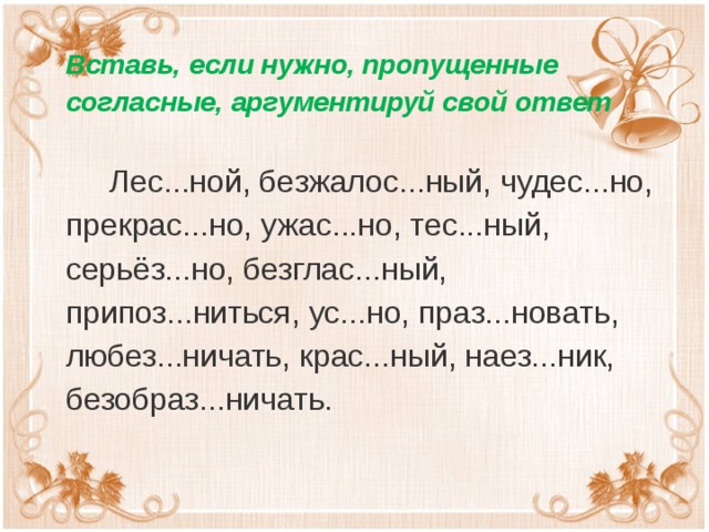 Вставь, если нужно, пропущенные согласные, аргументируй свой ответ  Лес...ной, безжалос...ный, чудес...но, прекрас...но, ужас...но, тес...ный, серьёз...но, безглас...ный, припоз...ниться, ус...но, праз...новать, любез...ничать, крас...ный, наез...ник, безобраз...ничать.   