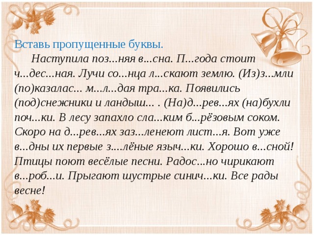 Вставь пропущенные буквы.           Наступила поз...няя в...сна. П...года стоит ч...дес...ная. Лучи со...нца л...скают землю. (Из)з...мли (по)казалас... м...л...дая тра...ка. Появились (под)снежники и ландыш... . (На)д...рев...ях (на)бухли поч...ки. В лесу запахло сла...ким б...рёзовым соком. Скоро на д...рев...ях заз...ленеют лист...я. Вот уже в...дны их первые з....лёные языч...ки. Хорошо в...сной!   Птицы поют весёлые песни. Радос...но чирикают в...роб...и. Прыгают шустрые синич...ки. Все рады весне! 