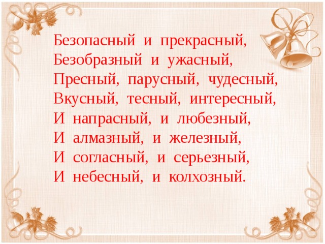 Безопасный и прекрасный, Безобразный и ужасный, Пресный, парусный, чудесный, Вкусный, тесный, интересный, И напрасный, и любезный, И алмазный, и железный, И согласный, и серьезный, И небесный, и колхозный.