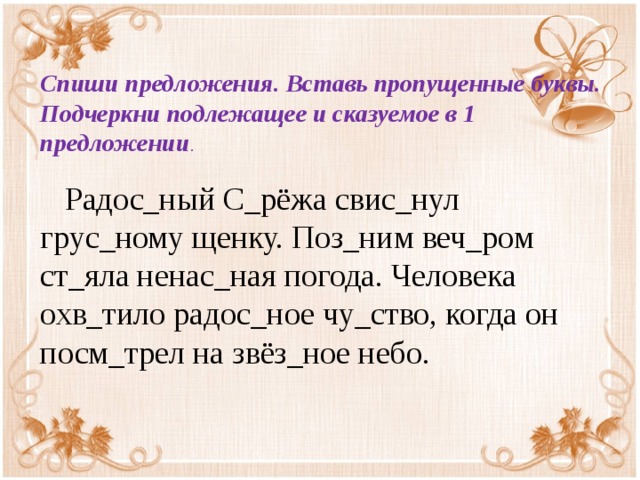 Спиши предложения. Вставь пропущенные буквы. Подчеркни подлежащее и сказуемое в 1 предложении .  Радос_ный С_рёжа свис_нул грус_ному щенку. Поз_ним веч_ром ст_яла ненас_ная погода. Человека охв_тило радос_ное чу_ство, когда он посм_трел на звёз_ное небо.  