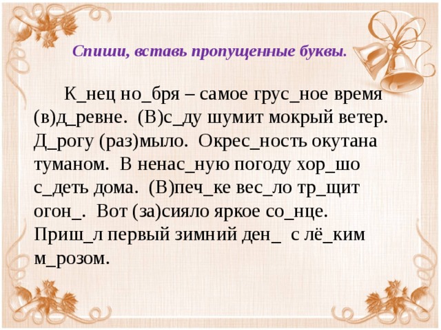 Спиши, вставь пропущенные буквы.   К_нец но_бря – самое грус_ное время (в)д_ревне. (В)с_ду шумит мокрый ветер. Д_рогу (раз)мыло. Окрес_ность окутана туманом. В ненас_ную погоду хор_шо с_деть дома. (В)печ_ке вес_ло тр_щит огон_. Вот (за)сияло яркое со_нце. Приш_л первый зимний ден_ с лё_ким м_розом.  