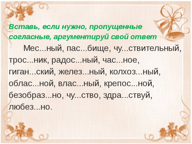 Вставь, если нужно, пропущенные согласные, аргументируй свой ответ  Мес...ный, пас...бище, чу...ствительный, трос...ник, радос...ный, час...ное, гиган...ский, желез...ный, колхоз...ный, облас...ной, влас...ный, крепос...ной, безобраз...но, чу...ство, здра...ствуй, любез...но. 