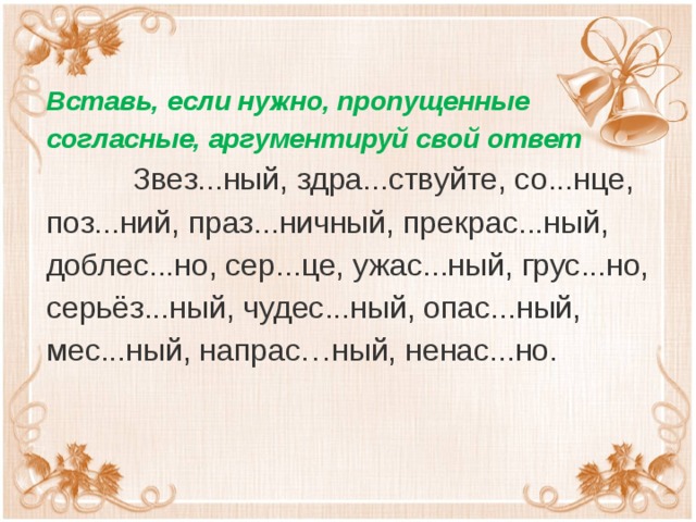 Вставь, если нужно, пропущенные согласные, аргументируй свой ответ  Звез...ный, здра...ствуйте, со...нце, поз...ний, праз...ничный, прекрас...ный, доблес...но, сер...це, ужас...ный, грус...но, серьёз...ный, чудес...ный, опас...ный, мес...ный, напрас…ный, ненас...но.  