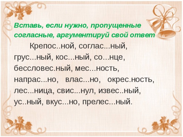 Вставь, если нужно, пропущенные согласные, аргументируй свой ответ  Крепос..ной, соглас...ный, грус...ный, кос...ный, со...нце, бессловес.ный, мес...ность, напрас...но,   влас...но,   окрес.ность, лес...ница, свис...нул, извес..ный, ус..ный, вкус...но, прелес...ный.  