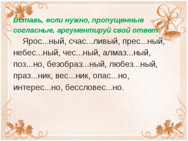 Вставь, если нужно, пропущенные согласные, аргументируй свой ответ  Ярос...ный, счас...ливый, прес...ный, небес...ный, чес...ный, алмаз...ный, поз...но, безобраз...ный, любез...ный, праз...ник, вес...ник, опас...но, интерес...но, бессловес...но.  