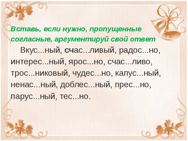 Вставь, если нужно, пропущенные согласные, аргументируй свой ответ  Вкус...ный,  сч ас...ливый, радос...но, интерес...ный, ярос...но, счас...ливо, трос...никовый, чудес...но, капус...ный, ненас...ный, доблес...ный, прес...но, парус...ный, тес...но.