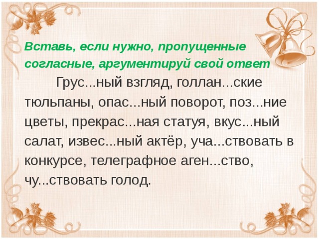 Вставь, если нужно, пропущенные согласные, аргументируй свой ответ  Грус...ный взгляд, голлан...ские тюльпаны, опас...ный поворот, поз...ние цветы, прекрас...ная статуя, вкус...ный салат, извес...ный актёр, уча...ствовать в конкурсе, телеграфное аген...ство, чу...ствовать голод.