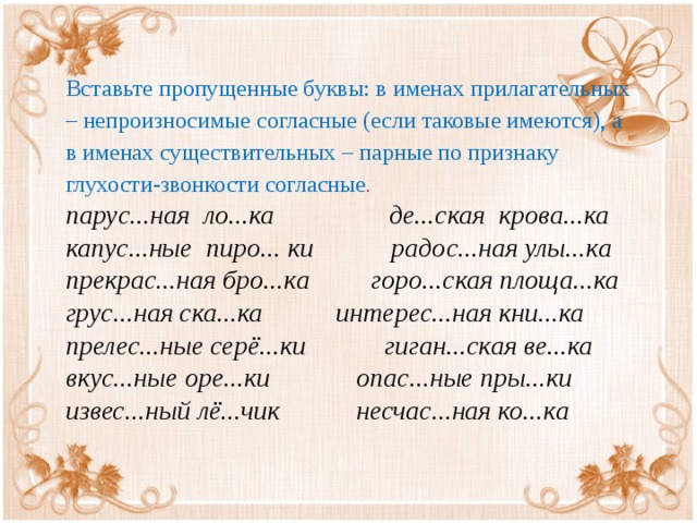 Вставьте пропущенные буквы: в именах прилагательных – непроизносимые согласные (если таковые имеются), а в именах существительных – парные по признаку глухости-звонкости согласные . парус...ная ло...ка  де...ская крова...ка   капус...ные пиро... ки    радос...ная улы...ка   прекрас...ная бро...ка   горо...ская площа...ка   грус...ная ска...ка    интерес...ная кни...ка прелес...ные серё...ки   гиган...ская ве...ка   вкус...ные оре...ки   опас...ные пры...ки   извес...ный лё...чик  несчас...ная ко...ка