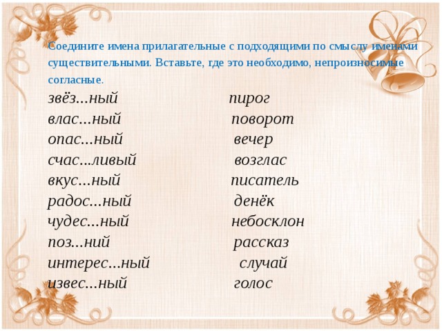 Соедините имена прилагательные с подходящими по смыслу именами существительными. Вставьте, где это необходимо, непроизносимые согласные. звёз...ный                          пирог   влас...ный                          поворот   опас...ный                          вечер   счас...ливый                       возглас   вкус...ный                          писатель   радос...ный                        денёк   чудес...ный                        небосклон   поз...ний                             рассказ   интерес...ный                     случай   извес...ный                         голос