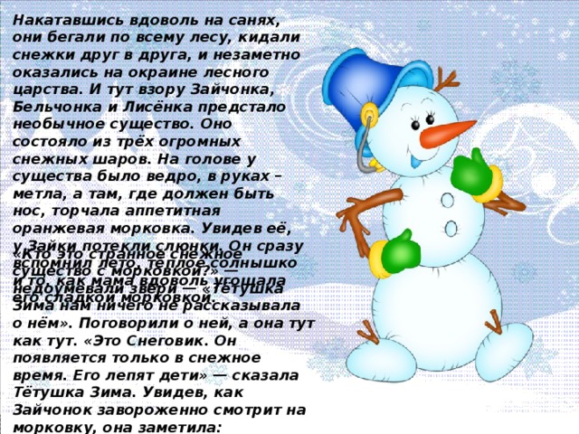 Накатавшись вдоволь на санях, они бегали по всему лесу, кидали снежки друг в друга, и незаметно оказались на окраине лесного царства. И тут взору Зайчонка, Бельчонка и Лисёнка предстало необычное существо. Оно состояло из трёх огромных снежных шаров. На голове у существа было ведро, в руках – метла, а там, где должен быть нос, торчала аппетитная оранжевая морковка. Увидев её, у Зайки потекли слюнки. Он сразу вспомнил лето, тёплое солнышко и то, как мама вдоволь угощала его сладкой морковкой. «Кто это странное снежное существо с морковкой?» — недоумевали звери — «Тётушка Зима нам ничего не рассказывала о нём». Поговорили о ней, а она тут как тут. «Это Снеговик. Он появляется только в снежное время. Его лепят дети» — сказала Тётушка Зима. Увидев, как Зайчонок завороженно смотрит на морковку, она заметила: «Морковку эту есть нельзя, это нос Снеговика, а как же жить без носа?» — спрашивала зимняя хозяйка.