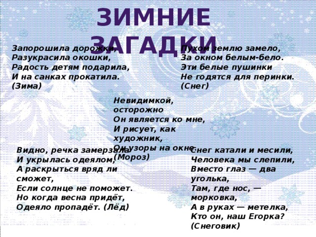 Зимние загадки Запорошила дорожки, Пухом землю замело, Разукрасила окошки, За окном белым-бело. Радость детям подарила, Эти белые пушинки И на санках прокатила. (Зима) Не годятся для перинки. (Снег) Невидимкой, осторожно Он является ко мне, И рисует, как художник, Он узоры на окне. (Мороз) Снег катали и месили, Видно, речка замерзала И укрылась одеялом, Человека мы слепили, А раскрыться вряд ли сможет, Вместо глаз — два уголька, Если солнце не поможет. Там, где нос, — морковка, Но когда весна придёт, А в руках — метелка, Одеяло пропадёт. (Лёд) Кто он, наш Егорка? (Снеговик)