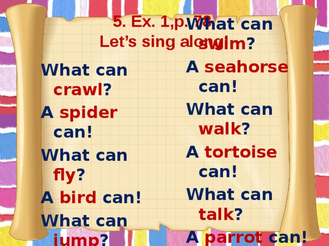 5. Ex. 1,p. 78  Let’s sing along! What can crawl ? What can swim ? A spider can! A seahorse can! What can fly ? What can walk ? A bird can! A tortoise can! What can jump ? What can talk ? A rabbit can! A parrot can!