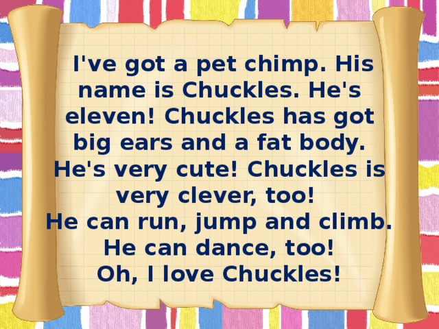 I've got a pet chimp. His name is Chuckles. He's eleven! Chuckles has got big ears and a fat body. He's very cute! Chuckles is very clever, too! He can run, jump and climb. He can dance, too! Oh, I love Chuckles!
