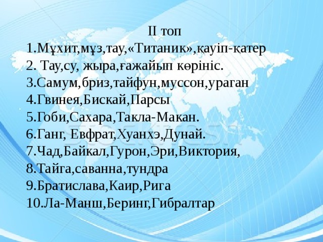 ІІ топ 1.Мұхит,мұз,тау,«Титаник»,қауіп-қатер 2. Тау,су, жыра,ғажайып көрініс. 3.Самум,бриз,тайфун,муссон,ураган 4.Гвинея,Бискай,Парсы 5.Гоби,Сахара,Такла-Макан. 6.Ганг, Евфрат,Хуанхэ,Дунай. 7.Чад,Байкал,Гурон,Эри,Виктория, 8.Тайга,саванна,тундра 9.Братислава,Каир,Рига 10.Ла-Манш,Беринг,Гибралтар