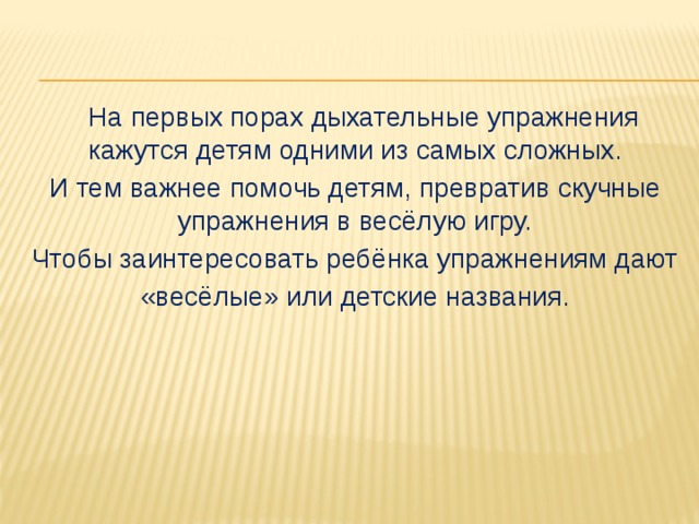 На первых порах дыхательные упражнения кажутся детям одними из самых сложных. И тем важнее помочь детям, превратив скучные упражнения в весёлую игру. Чтобы заинтересовать ребёнка упражнениям дают «весёлые» или детские названия.