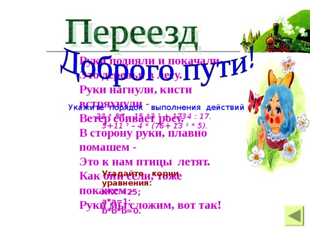 Руки подняли и покачали- Это деревья в лесу. Руки нагнули, кисти встряхнули - Ветер сбивает росу. В сторону руки, плавно помашем - Это к нам птицы летят. Как они сели, тоже покажем – Руки мы сложим, вот так!  Укажите порядок выполнения действий  23 * 8 ² – 15 *3 ³ + 1734 : 17. 5+11 ³ – 4 * (76+ 13 ² * 5). Угадайте корни уравнения: X*X =25; a*a=1; b*b*b=0 .