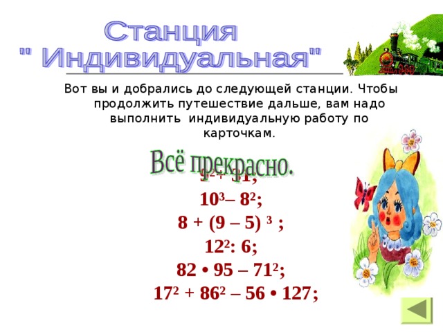 Вот вы и добрались до следующей станции. Чтобы продолжить путешествие дальше, вам надо выполнить индивидуальную работу по карточкам. 9²+ 31; 10³– 8²; 8 + (9 – 5) ³ ; 12²: 6; 82 • 95 – 71²;   17² + 86² – 56 • 127;